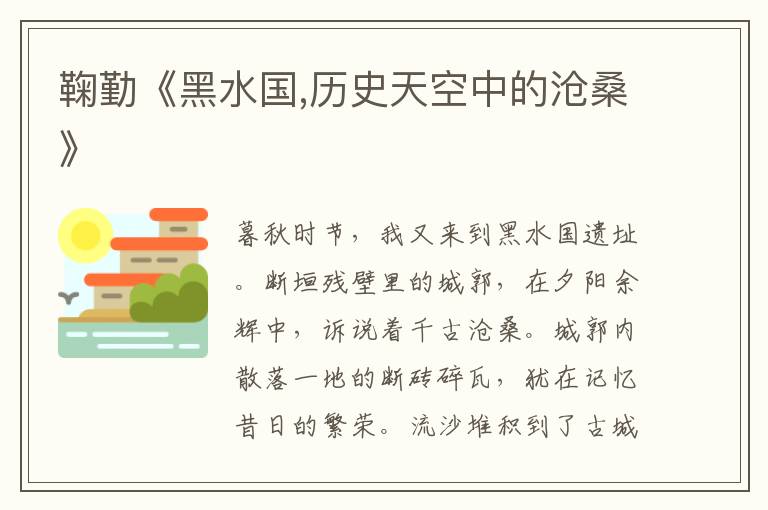 鞠勤《黑水國,歷史天空中的滄?！?/></p>
							<p><p>暮秋時節，我又來到黑水國遺址。斷垣殘壁里的城郭，在夕陽余輝中，訴說著千古滄桑。城郭內散落一地的斷磚碎瓦，猶在記憶昔日的繁榮。流沙堆積到了古城墻的頂部，沙堆上翹首張望的蜥蜴，像守護這片土地的探子，警惕地打量著一切。</p><p>黑水國遺址座落在張掖市甘州城區西北17公里處，處在河西走廊中段，地理位置重要，年代跨度長遠，研究黑水國遺址，對研究河西走廊張掖各代行政建置、中西文化交流，考察這一地區環境變遷等有重要價值。遺址分南、北二城，對稱分布在312國道兩側，相距約3公里。南城城門向東，北城城門向南。兩個城池造型基本一致，平面為方形，方圓不足半平方公里，像舊時屯莊或族人城堡。城墻為黃土夯筑，其內夾雜有石塊，四角筑有方形角墩，古城已經頹廢得不成樣子。其中梭梭、紅柳、芨芨草、百年沙棗樹還在那里生長著，印證著生命的傳奇，愈顯古城蕭瑟。</p><p> 這里是集漢唐古城、史前遺址、古寺院遺址、古屯莊、古墓葬為一體的龐大的甘州“歷史古籍”，也是集古代人文風光、沙丘、湖泊、蘆蕩、濕地為一體的河西“特色畫冊”，在考古界有“河西文物寶地”之譽，現為省級文物保護單位。</p><p>  黑水國，在歷史的天空中熠熠閃光。關于這個城池的來歷，有幾種流行的說法：一是因黑河而得名，也因黑河而盛衰。黑河古稱“弱水”，發源于祁連山，是河西走廊最大的河流。因發洪水時挾帶黑沙滾滾而來而得名。目前，北城外圍還有黑河的一段河道。二是敦煌研究院民族宗教文化宗教研究所所長楊富學研究員曾提出過這樣一個觀點：根據蒙古語和突厥語乃至原始突厥語，這里所謂的“黑”，只不過是突厥語“哈喇”“合黎”的基本意，而在用于山脈、城市名稱時，其詞意是“大、雄渾”，而非“黑”意。所謂的“黑河”，突厥語原意是大河，黑山就是大山，黑匈奴就是大匈奴。后來人們把他們建立的這個古城稱為“黑水國”。</p><p> 據資料記載：黑水國遺址很早以前是個很大的湖泊，后來逐漸干涸，形成了一塊巨大的川地。相傳西漢以前匈奴移居這里，劃疆為小月氏國國都。按《天下郡國利病書》引《杜氏通典》說，其地系漢時張掖古城。按漢張掖郡治斛得縣，《寰宇記》云：“古城在今城西四十里”，以北古城及所掘漢墓言，此地即漢張掖郡治之斛得縣。《甘州府志》稱：其地在唐為鞏肇繹，元為西城驛，明則稱小沙河驛，當地人呼之為“老甘州”或“黑水國”。后來，鞏肇驛被西夏和元朝沿用，民間稱之“西城驛”。明在張掖設陜西行都指揮使司后，在元西城驛舊址設小沙河驛，又在黑水國北城建常樂堡，現城池也為明時所建。黑水國被徹底廢棄是在清代，很大可能是黑河改道、生態環境惡化所致。</p><p> 傳說原來甘州的祖先就在這個地方居住，可以想象，他們在這里如電影電視中訴諸的歷史一樣，簡單的街，樸素的市，日出而作，日落而息，出城獵耕，進家休憩的生活了一年又一年，一代又一代，那里有多少是非恩怨，多少愛恨情仇誰也不知道。只是從西面刮來的風總是帶來黃色的沙，把艷陽灼烤下干燥的肌膚打的生疼。</p><p> 《擾新記程》載：“隋朝韓世龍守黑水國駐此，有古壘四，去后一夕為風沙所掩”。有感于此，不僅想起了小時候常聽老人們講起的一則民間傳說，講的是隋朝有個韓將軍駐守黑水國。有一天，城里來了一位云游老道，他鶴發童顏，手提一籃紅棗黃梨，沿街高聲叫賣：“棗梨——棗梨——”?？蓷椑鎯r錢很貴，誰也買不起，他滿城轉了一圈，便出西門而去，消失在霞光之中。韓將軍知曉此情后，覺得蹊蹺，反復思索，恍然大悟：“棗梨”不就是“早離”嗎？這分明是老道暗示：“早離此城”。韓將軍當機立斷，馬上率領全城軍民扶老攜幼，連夜撤離了黑水城。果然，離城不久，狂風驟起，沙土迷茫，天昏地暗，一日之間就把黑水國淹沒?？磥磉@則故事并不虛妄，歷史上還真有其人其事。</p><p> 黑水國，在歷史上幾經興衰，這應當與河西走廊所存歷代王朝在歷史長河中的盛衰有關。1941年9月，于右任先生同考古學家衛聚賢等人赴莫高窟考察，途經張掖，聽說有一座黑水國古城，便欣然前往，卻尋無所果，他在《黑水國》一詩中稱“沙草迷離黑水邊，何王建國史無傳”。詩前一段小記記述考察情況：“甘州西黑水河岸古址，占地10余里，土人稱為黑水國，掘者發現中原灶具甚多，遺骸脛骨皆長。余撿得大吉磚，并發現草隸數字。”</p><p> 我站在黑水國遺址，沿著城邊走一圈，仿佛沿著歷史走了一輪，有一種穿越歷史時空隧道的感覺。城墻有的地方寬厚結實，有的地方虛松單薄，千年的日曬風吹雨淋沙磨，就像亞丹地貌一樣神秘而恐怖。從現存城郭看去，這個足球場大小，滿地碎磚的輪廓，看不出哪里是房哪里是街，明代的痕跡只剩下了這些斷壁殘垣。由于經年累月風雨的侵蝕，看到的也只有歲月的印痕，腦子中只能是浮想聯翩。穿過坍塌腐毀的城門，幽暗中依稀聽得刀槍的碰擊聲、市肆的叫賣聲、茶樓的穩弦聲和逃離古城時慌不擇路的呼喊聲。仿佛站在了歷史的高空，清晰地看到了月氏聚牧、漢匈爭戰、茶馬交易、兵防屯駐、沙毀古城的漫漫歲月;看到了古城的繁榮、悲壯、沉穩和脆弱對歷史的演繹;看到了遙遠的漢唐。古城為絲綢之路上的商旅迎來了黎明，送走了夕陽。</p><p>黑水國遺址比張掖的歷史更為久遠。 張掖城的歷史可以從隋煬帝再往前追溯700年，也就是漢武帝時代，當時匈奴經常進犯中原。于是，雄才大略的漢武帝就派大將霍去病出隴西建張掖郡，戰時抵御匈奴入侵，和平時發展東西方貿易。尤其是絲綢之路的開通，使張掖發展成歷代王朝在西北地區的政治經濟、文化和外交活動的中心。張騫、班超、法顯、玄奘等人就是踩著這塊土地，走向陌生的國度，為中原大地打開一扇又一扇傳播文明的門戶。來自西域的商人、學者、僧侶也奔走于絲綢之路，為我們的祖先帶來具有異國情調的物質文化和精神文化。絲綢之路上的張掖，在漢唐時期的知名度，不言而喻。公元609年，隋煬帝西巡經青海到張掖，召集西域27國的使團在此舉行了轟動世界的中西交易會，這是中國最早的貿易洽談會。我在想，黑水國在隋時的衰落，與建新城迎接隋揚帝，召開萬國博覽會有無關系呢？</p><p> 我頑童般騎坐在長長的城垣上，想來當年此處該樹有“嚴禁攀援”的牌子，沒料到黑水國人民曾經無限渴望的自由，卻讓我獨享了。此時，這座東西長248米，南北寬222米的南城就在我的眼簾之下，城內堆積著大量的磚頭、瓷陶碎片、石磨殘塊，稀稀疏疏的青草成了唯一具有生命的點綴。這錯落有致、黃土板筑的城垣，里面夾著好多漂亮的鵝卵石，我想挖出幾枚，又不忍心，怕傷了墻體，盡管風摧沙埋已經令它遍體鱗傷。后來，我下到城池里，撿了一塊殘破的漢磚，磚體一面溝壑縱橫，銘記著風沙千年的剝蝕，另一面則平整完好。當我爬上滄桑不改偉岸的角樓，眺望遠野秀色時，西邊的晚霞已經吞沒了夕陽，東邊的月亮開始隱約云天了。我發現古城附近有一戶人家，上前一問才知道是當地的瓜果培育基地，我好奇地問院里的一位老人，晚上有沒有聽過或見過什么怪異的事？他堅決地搖頭說，沒有，但故事倒是有一個：</p><p> 黑水國被風沙湮沒了以后，接下來不知又過了多少年，一天在這附近放羊的老漢發現了一個秘密，他發覺自己的牧羊犬早上隨羊出去，晚上回來的時候糊著一幅油嘴唇，為此，老漢覺得很是蹊蹺。有一天，老漢執意要跟蹤這只牧羊犬，想看個究竟，跟著這只狗，一不小心不見了。可這只牧羊犬照舊還是那個樣子，依然早出晚歸。在老漢心中這就奇了怪了。越發激起了一心想探個究竟的念頭。這一次，他變得更加小心謹慎了，生怕再出現變故。于是，他在狗的脖子上系了一根很長的繩子，看著這條繩子，原來，他發現狗是從沙堆旁邊的一個洞中鉆進去的。為了看個明白，他帶著忐忑的心也跟了進去。不看不明白，一看吃驚不小。狗在用舌頭舔食其中祭祀用的香油、貢品，而且諾大一個地下，布置精美，財富如山，當中放著一個如盤子大小的東西，只見它如同太陽、月亮在閃閃發光，將室內照的如同白晝。放羊老漢尋思著，這不正是傳說中的金月亮嗎？況且有了這么多的財富，今生今世他是發財了。懷著這樣的念頭，他去雙手抱起了這個發光的寶貝，誰知就在這當中，寶貝不發光了，室內暗了下來，這樣反復幾次，老漢怕了。怕是葬身其中出不去。趁著有光亮，他隨意在懷中揣了些元寶、碎銀之類的財物跟著狗就出來了。出來之后，再去尋找，由于風沙的移動，始終再也沒有找到那個所向往的洞口。</p><p> 黑水國遺址在歷史上遭到了風沙的侵襲，同時也遭到過人為的破壞。1938年，屯守河西的國民黨軍閥馬步芳部的旅長韓起功，因傳說“黑水國地下有金月亮”，便打著修筑公路的旗號，興師動眾開挖這座古城，掘開周邊無數古墓，獲得不少珍貴文物，僅陶器就裝了數卡車，掘墓挖出的“子母磚”及厚重的青磚用來鋪路，竟然鋪砌了30余公里，如今在南城中仍能看到韓起功部大肆掠奪遺留下的零星墓磚。</p><p> 看得出來有很多人曾來過這里，這里除了考古研究人員小心翼翼的翻轉外，還有人用地上的半塊磚擺出一箭穿心的圖案，還在里面擺出“愛你”，或是女孩的名字或是英文的love。時尚的表白在這古老的遺址表達著亙古不變的愛情主題，于是，我不禁猜測：曾經的人們是否在藍天白云下歌唱，是否在春暖花開時徜徉，是否在秋色金黃里陶醉，又是否在白雪皚皚中惆悵……</p><p>看著這遺跡，想象就是思緒飛翔的翅膀。但是無論怎樣，時間回不到過去，歷史無法重演，時光的經輪一直旋轉著向前，向前。拾幾塊斷磚殘瓦，再次想象著撲朔迷離的黑水國歷史，我突然有種“人生短短何必計較太多，成敗得失不用放在心頭”的感慨。</p><p>千年風雨，樹都成了古樹，路也成了老路。這老路邊上廢棄的古城，滄桑無語，最迷人的是那落日照耀下的殘垣斷壁，及彌漫于殘垣斷壁之間的寧靜，與其曾有過宮殿盛典的奢華，金戈鐵馬的喧囂，形成鮮明的對照。誰又能說得清，我們現在棲居的鬧市，過幾百年、幾千年到底是更靚的都城，還是后人憑吊的廢墟？</p><p> 天空中，一只蒼勁的雄鷹在繞城飛翔，我知道它那是在捕捉歷史的身影。一聲長鳴，遺落一串串的感嘆。光陰如斯，一去不返。當我再一次走回眸古城遺址，用崇敬的目光，揮手告別，身后就是浸潤在濕地懷抱中的甘州古城。</p></p>						</div>
						<!-- 新增下載按鈕開始 -->
						<a id=